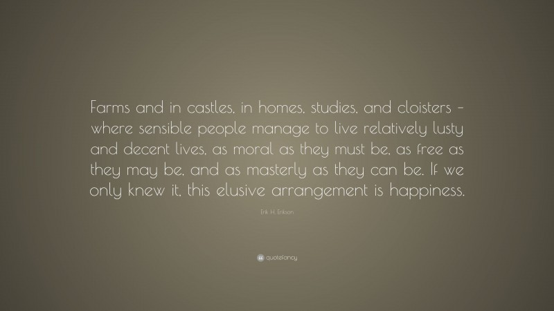 Erik H. Erikson Quote: “Farms and in castles, in homes, studies, and cloisters – where sensible people manage to live relatively lusty and decent lives, as moral as they must be, as free as they may be, and as masterly as they can be. If we only knew it, this elusive arrangement is happiness.”