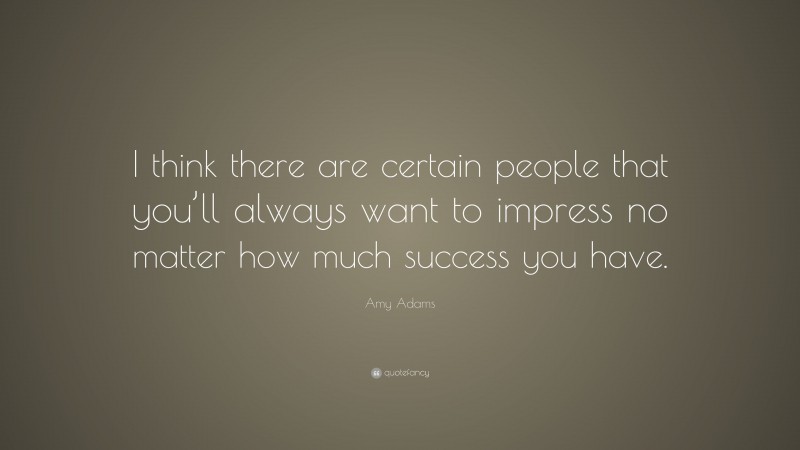 Amy Adams Quote: “I think there are certain people that you’ll always want to impress no matter how much success you have.”