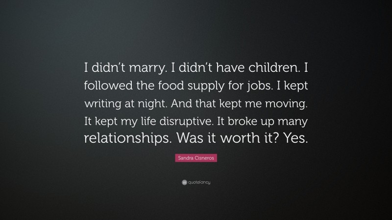 Sandra Cisneros Quote: “I didn’t marry. I didn’t have children. I followed the food supply for jobs. I kept writing at night. And that kept me moving. It kept my life disruptive. It broke up many relationships. Was it worth it? Yes.”