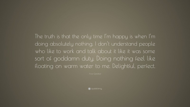 Ava Gardner Quote: “The truth is that the only time I’m happy is when I’m doing absolutely nothing. I don’t understand people who like to work and talk about it like it was some sort of goddamn duty. Doing nothing feel like floating on warm water to me. Delightful, perfect.”