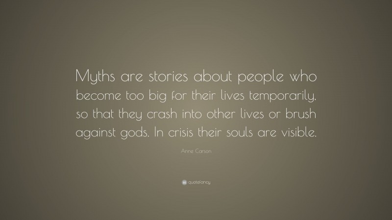 Anne Carson Quote: “Myths are stories about people who become too big for their lives temporarily, so that they crash into other lives or brush against gods. In crisis their souls are visible.”