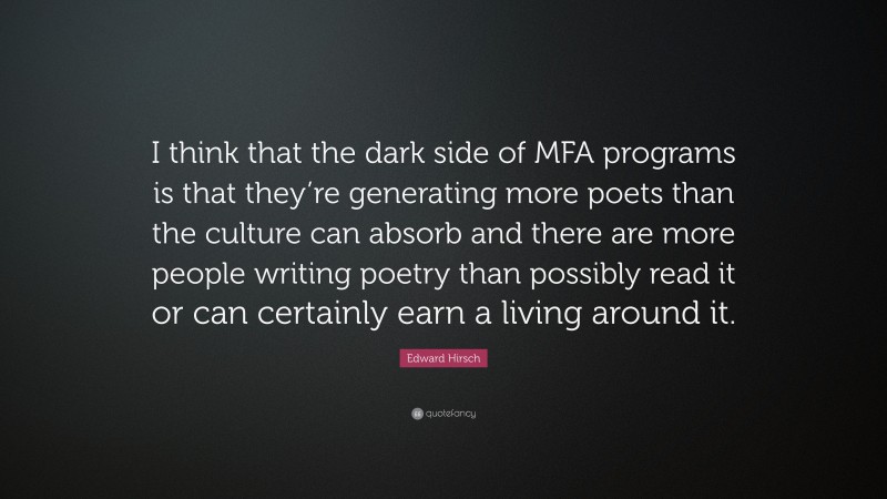 Edward Hirsch Quote: “I think that the dark side of MFA programs is that they’re generating more poets than the culture can absorb and there are more people writing poetry than possibly read it or can certainly earn a living around it.”