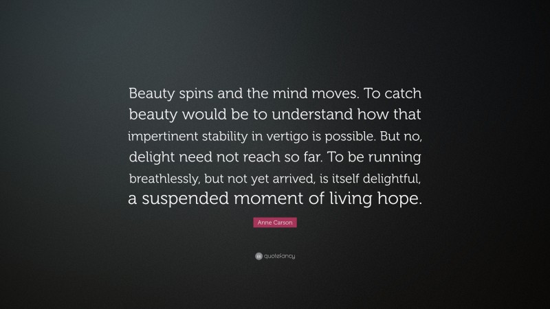 Anne Carson Quote: “Beauty spins and the mind moves. To catch beauty would be to understand how that impertinent stability in vertigo is possible. But no, delight need not reach so far. To be running breathlessly, but not yet arrived, is itself delightful, a suspended moment of living hope.”