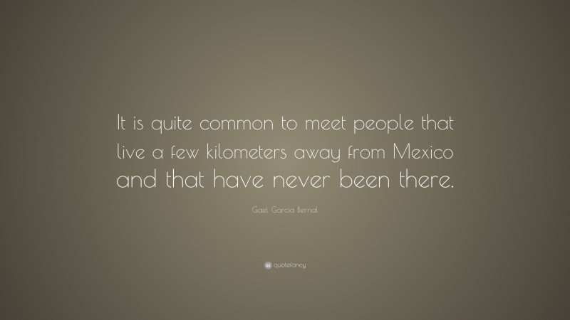 Gael Garcia Bernal Quote: “It is quite common to meet people that live a few kilometers away from Mexico and that have never been there.”