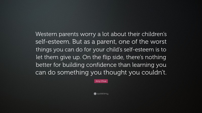 Amy Chua Quote: “Western parents worry a lot about their children’s self-esteem. But as a parent, one of the worst things you can do for your child’s self-esteem is to let them give up. On the flip side, there’s nothing better for building confidence than learning you can do something you thought you couldn’t.”