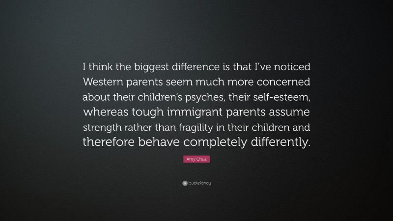 Amy Chua Quote: “I think the biggest difference is that I’ve noticed Western parents seem much more concerned about their children’s psyches, their self-esteem, whereas tough immigrant parents assume strength rather than fragility in their children and therefore behave completely differently.”