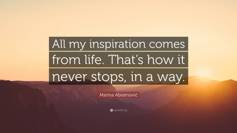 Marina Abramović Quote: “All my inspiration comes from life. That’s how it never stops, in a way.”