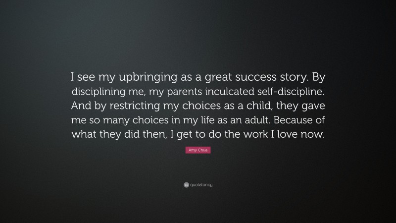 Amy Chua Quote: “I see my upbringing as a great success story. By disciplining me, my parents inculcated self-discipline. And by restricting my choices as a child, they gave me so many choices in my life as an adult. Because of what they did then, I get to do the work I love now.”