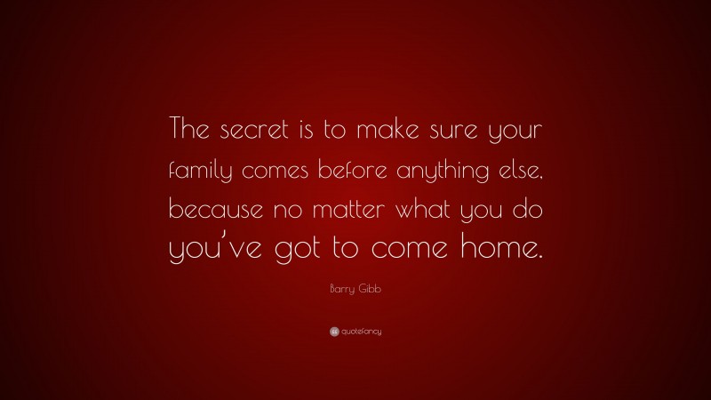 Barry Gibb Quote: “The secret is to make sure your family comes before anything else, because no matter what you do you’ve got to come home.”