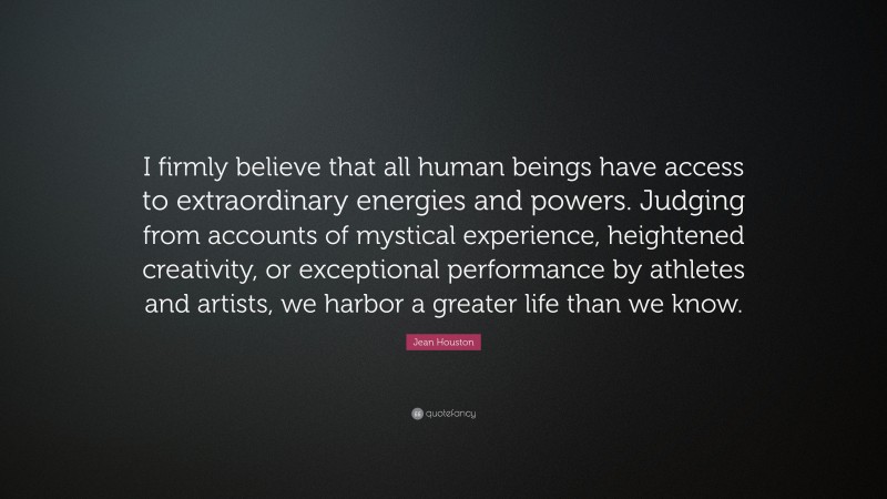 Jean Houston Quote: “I firmly believe that all human beings have access to extraordinary energies and powers. Judging from accounts of mystical experience, heightened creativity, or exceptional performance by athletes and artists, we harbor a greater life than we know.”