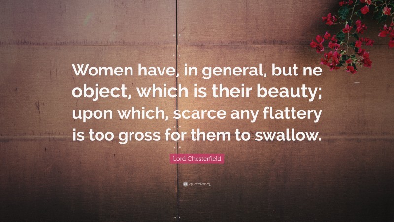 Lord Chesterfield Quote: “Women have, in general, but ne object, which is their beauty; upon which, scarce any flattery is too gross for them to swallow.”