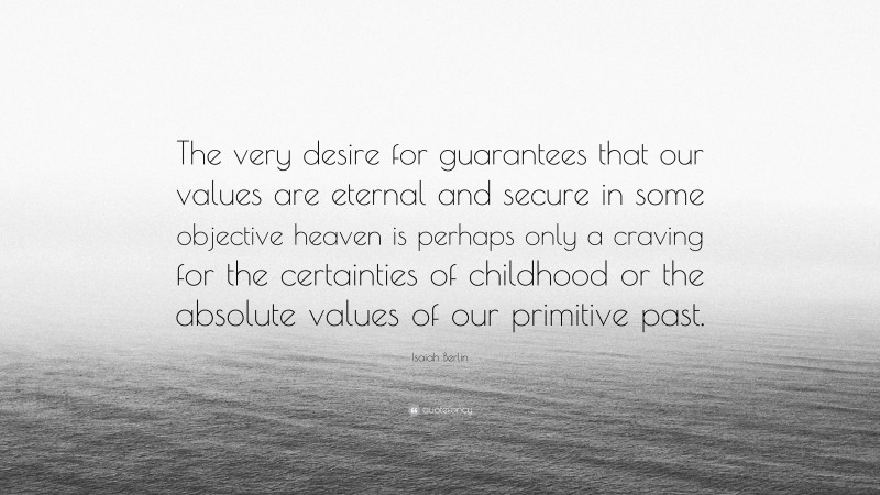 Isaiah Berlin Quote: “The very desire for guarantees that our values are eternal and secure in some objective heaven is perhaps only a craving for the certainties of childhood or the absolute values of our primitive past.”