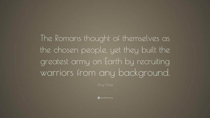 Amy Chua Quote: “The Romans thought of themselves as the chosen people, yet they built the greatest army on Earth by recruiting warriors from any background.”