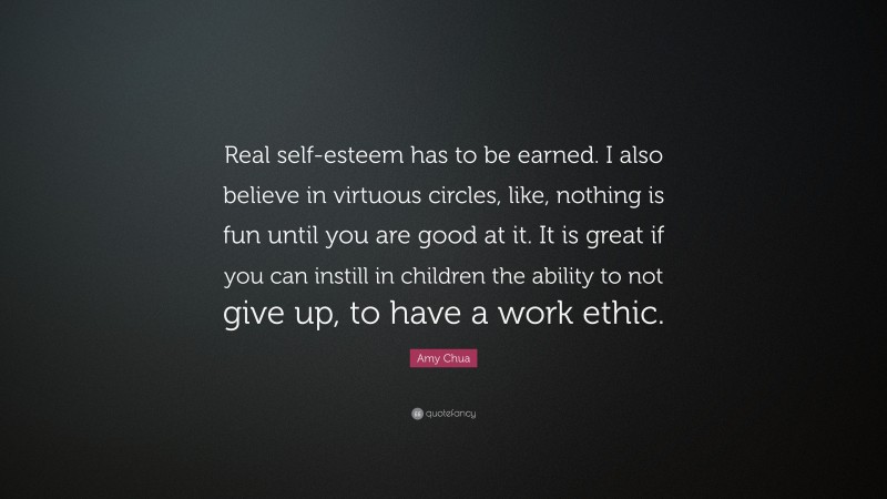 Amy Chua Quote: “Real self-esteem has to be earned. I also believe in virtuous circles, like, nothing is fun until you are good at it. It is great if you can instill in children the ability to not give up, to have a work ethic.”