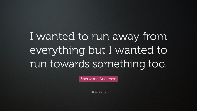 Sherwood Anderson Quote: “I wanted to run away from everything but I wanted to run towards something too.”