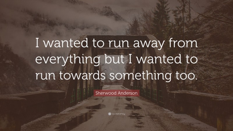 Sherwood Anderson Quote: “I wanted to run away from everything but I wanted to run towards something too.”