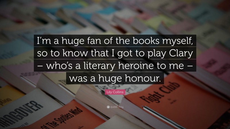 Lily Collins Quote: “I’m a huge fan of the books myself, so to know that I got to play Clary – who’s a literary heroine to me – was a huge honour.”