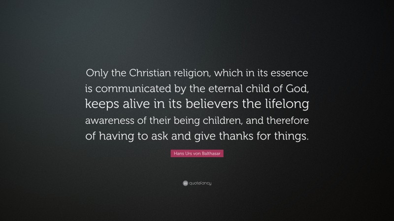 Hans Urs von Balthasar Quote: “Only the Christian religion, which in its essence is communicated by the eternal child of God, keeps alive in its believers the lifelong awareness of their being children, and therefore of having to ask and give thanks for things.”