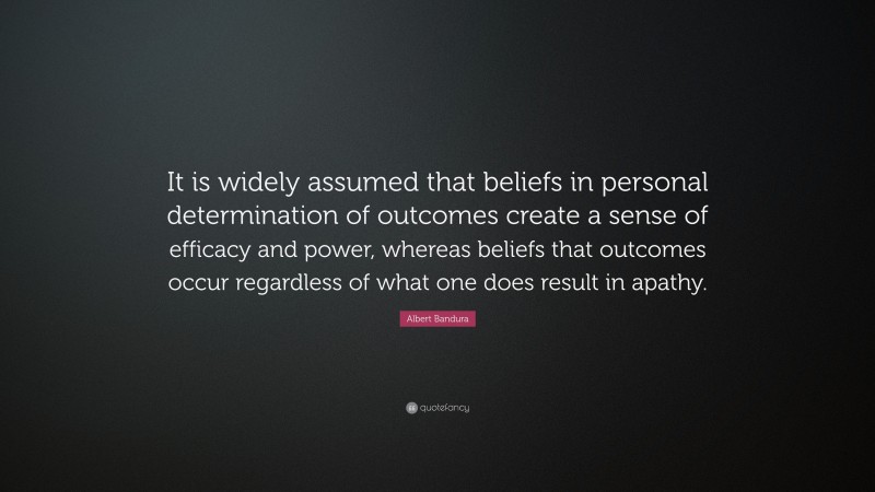 Albert Bandura Quote: “It is widely assumed that beliefs in personal determination of outcomes create a sense of efficacy and power, whereas beliefs that outcomes occur regardless of what one does result in apathy.”