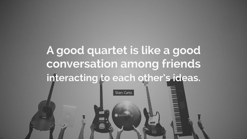 Stan Getz Quote: “A good quartet is like a good conversation among friends interacting to each other’s ideas.”