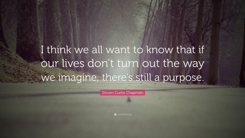 Steven Curtis Chapman Quote: “I think we all want to know that if our lives don’t turn out the way we imagine, there’s still a purpose.”