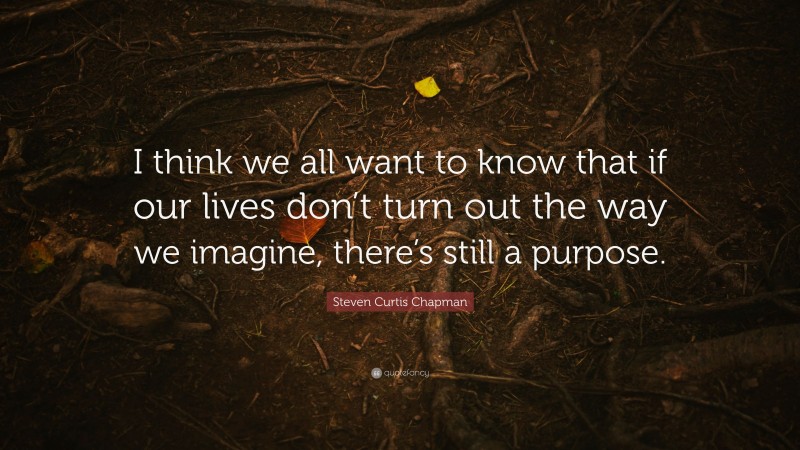 Steven Curtis Chapman Quote: “I think we all want to know that if our lives don’t turn out the way we imagine, there’s still a purpose.”