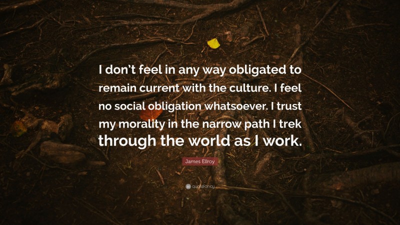 James Ellroy Quote: “I don’t feel in any way obligated to remain current with the culture. I feel no social obligation whatsoever. I trust my morality in the narrow path I trek through the world as I work.”