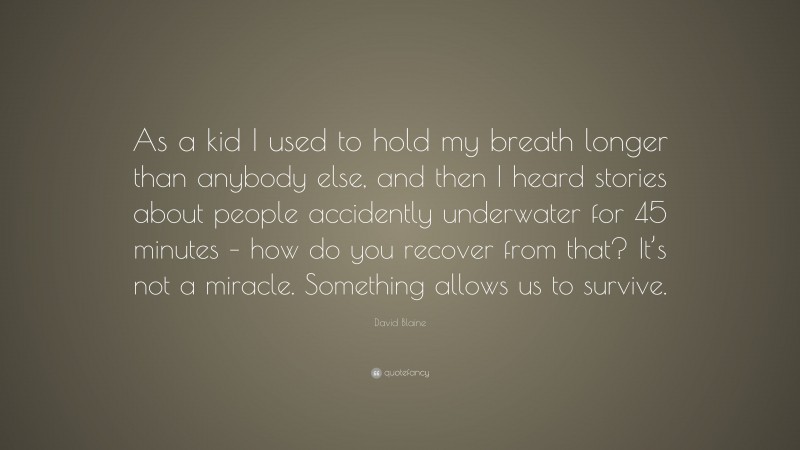 David Blaine Quote: “As a kid I used to hold my breath longer than anybody else, and then I heard stories about people accidently underwater for 45 minutes – how do you recover from that? It’s not a miracle. Something allows us to survive.”
