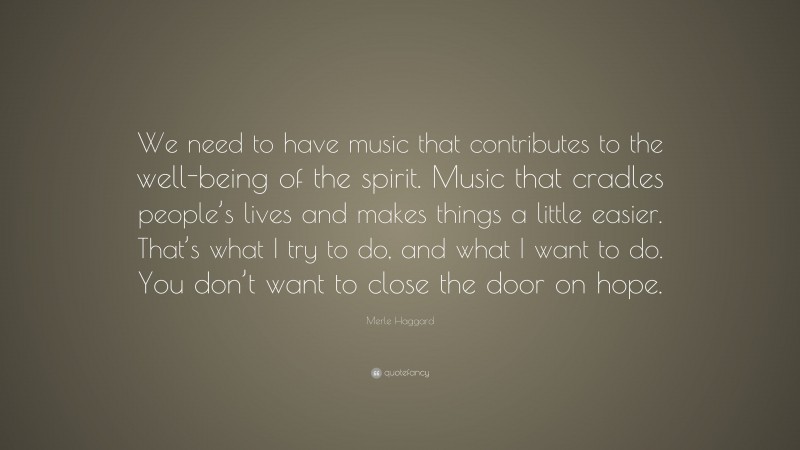 Merle Haggard Quote: “We need to have music that contributes to the well-being of the spirit. Music that cradles people’s lives and makes things a little easier. That’s what I try to do, and what I want to do. You don’t want to close the door on hope.”
