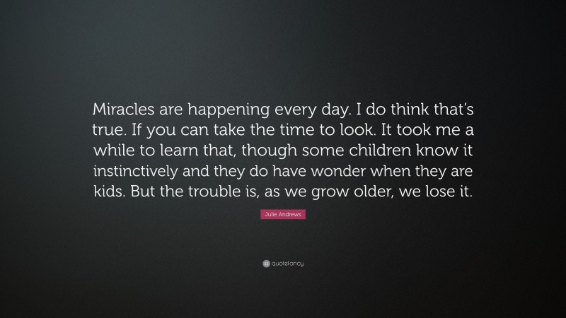 Julie Andrews Quote: “Miracles are happening every day. I do think that’s true. If you can take the time to look. It took me a while to learn that, though some children know it instinctively and they do have wonder when they are kids. But the trouble is, as we grow older, we lose it.”