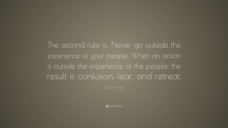 Saul D. Alinsky Quote: “The second rule is: Never go outside the experience of your people. When an action is outside the experience of the people, the result is confusion, fear, and retreat.”