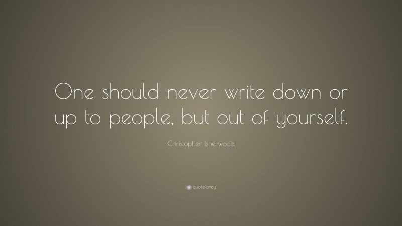 Christopher Isherwood Quote: “One should never write down or up to people, but out of yourself.”