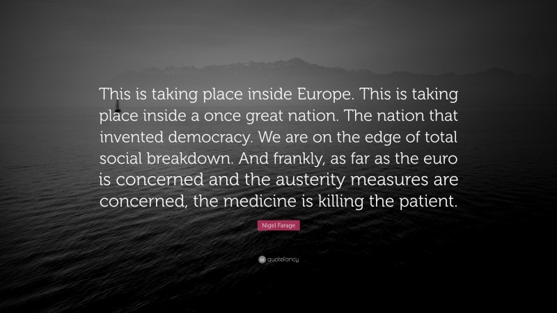 Nigel Farage Quote: “This is taking place inside Europe. This is taking place inside a once great nation. The nation that invented democracy. We are on the edge of total social breakdown. And frankly, as far as the euro is concerned and the austerity measures are concerned, the medicine is killing the patient.”