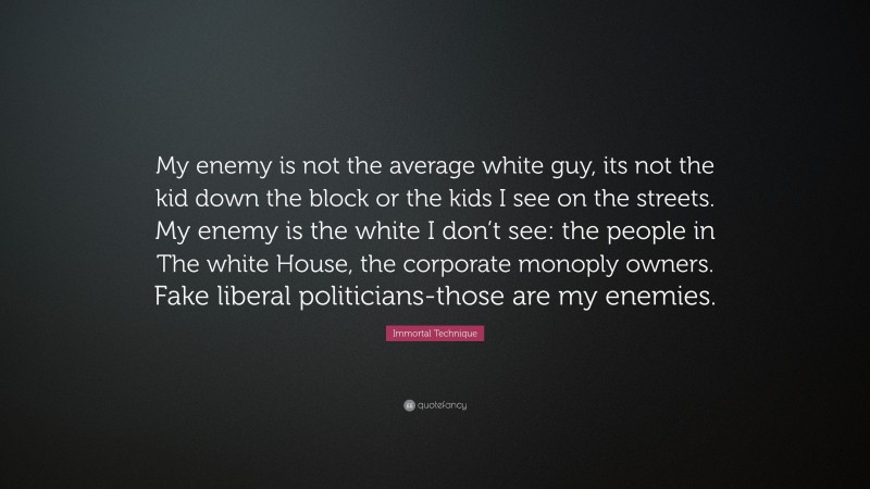 Immortal Technique Quote: “My enemy is not the average white guy, its not the kid down the block or the kids I see on the streets. My enemy is the white I don’t see: the people in The white House, the corporate monoply owners. Fake liberal politicians-those are my enemies.”