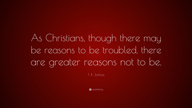 T. B. Joshua Quote: “As Christians, though there may be reasons to be troubled, there are greater reasons not to be.”