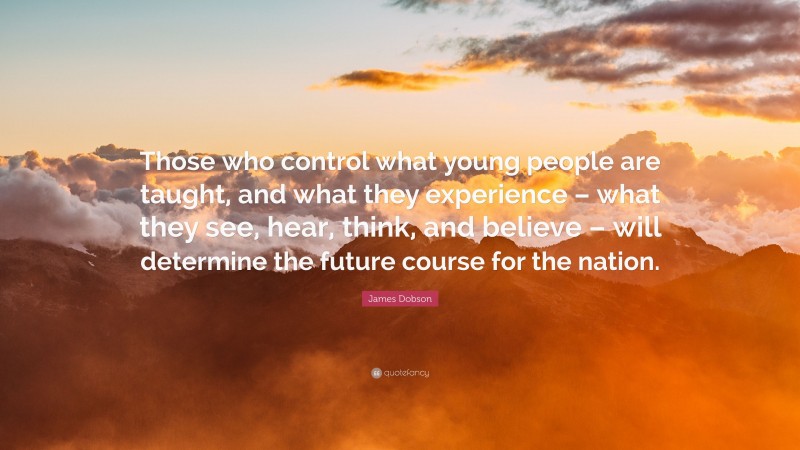 James Dobson Quote: “Those who control what young people are taught, and what they experience – what they see, hear, think, and believe – will determine the future course for the nation.”