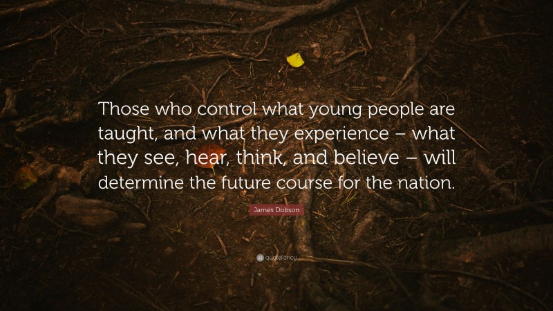 James Dobson Quote: “Those who control what young people are taught, and what they experience – what they see, hear, think, and believe – will determine the future course for the nation.”