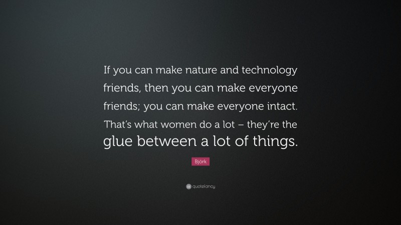 Björk Quote: “If you can make nature and technology friends, then you can make everyone friends; you can make everyone intact. That’s what women do a lot – they’re the glue between a lot of things.”
