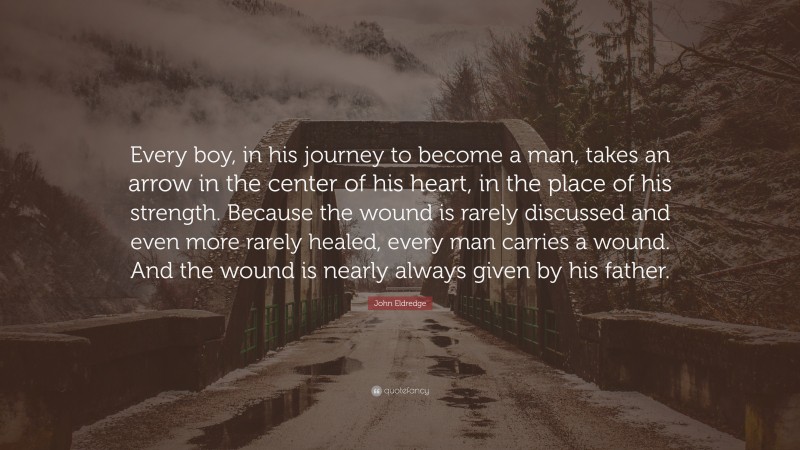 John Eldredge Quote: “Every boy, in his journey to become a man, takes an arrow in the center of his heart, in the place of his strength. Because the wound is rarely discussed and even more rarely healed, every man carries a wound. And the wound is nearly always given by his father.”