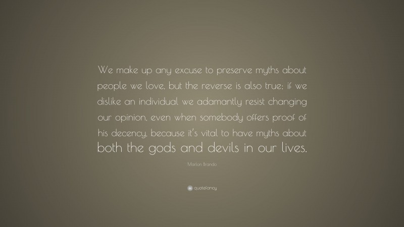 Marlon Brando Quote: “We make up any excuse to preserve myths about people we love, but the reverse is also true; if we dislike an individual we adamantly resist changing our opinion, even when somebody offers proof of his decency, because it’s vital to have myths about both the gods and devils in our lives.”