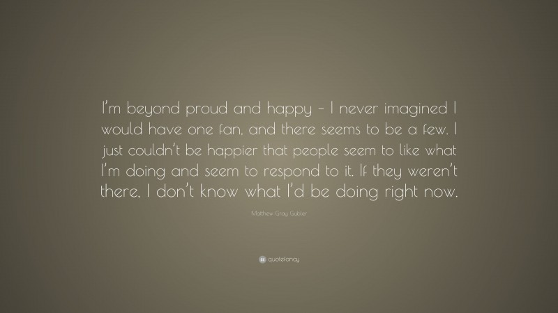 Matthew Gray Gubler Quote: “I’m beyond proud and happy – I never imagined I would have one fan, and there seems to be a few. I just couldn’t be happier that people seem to like what I’m doing and seem to respond to it. If they weren’t there, I don’t know what I’d be doing right now.”