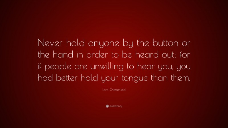 Lord Chesterfield Quote: “Never hold anyone by the button or the hand in order to be heard out; for if people are unwilling to hear you, you had better hold your tongue than them.”