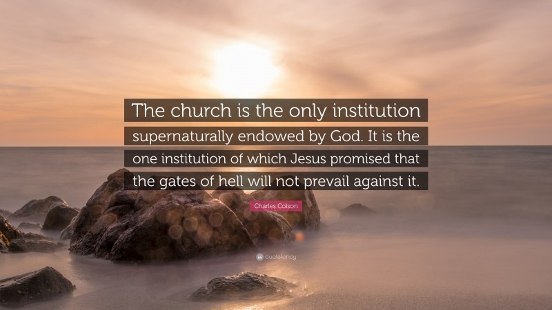 Charles Colson Quote: “The church is the only institution supernaturally endowed by God. It is the one institution of which Jesus promised that the gates of hell will not prevail against it.”