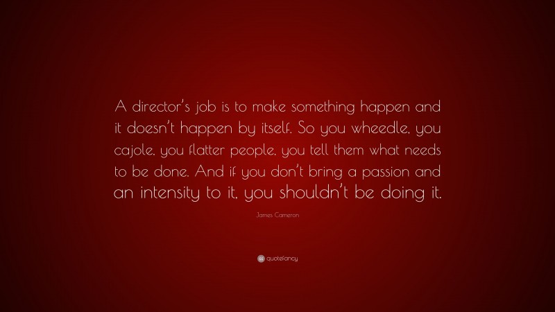 James Cameron Quote: “A director’s job is to make something happen and it doesn’t happen by itself. So you wheedle, you cajole, you flatter people, you tell them what needs to be done. And if you don’t bring a passion and an intensity to it, you shouldn’t be doing it.”