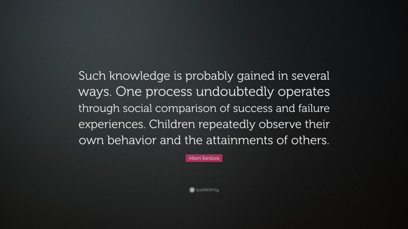 Albert Bandura Quote: “Such knowledge is probably gained in several ways. One process undoubtedly operates through social comparison of success and failure experiences. Children repeatedly observe their own behavior and the attainments of others.”