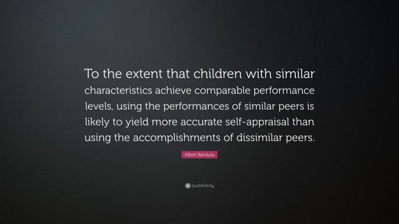 Albert Bandura Quote: “To the extent that children with similar characteristics achieve comparable performance levels, using the performances of similar peers is likely to yield more accurate self-appraisal than using the accomplishments of dissimilar peers.”