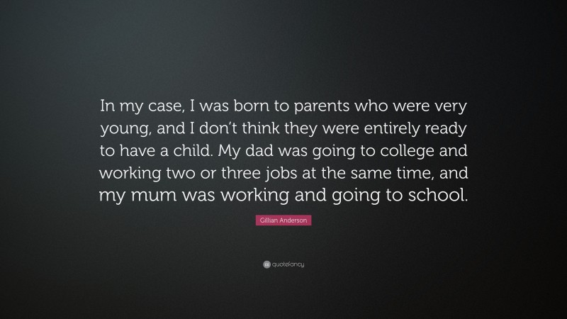 Gillian Anderson Quote: “In my case, I was born to parents who were very young, and I don’t think they were entirely ready to have a child. My dad was going to college and working two or three jobs at the same time, and my mum was working and going to school.”