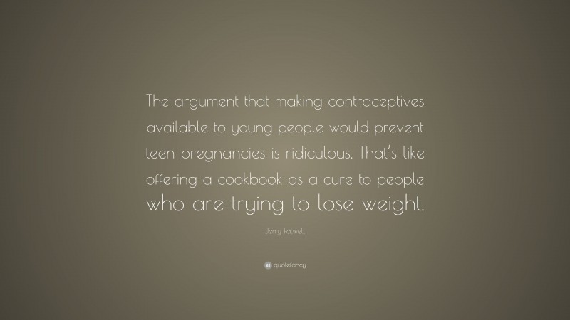 Jerry Falwell Quote: “The argument that making contraceptives available to young people would prevent teen pregnancies is ridiculous. That’s like offering a cookbook as a cure to people who are trying to lose weight.”