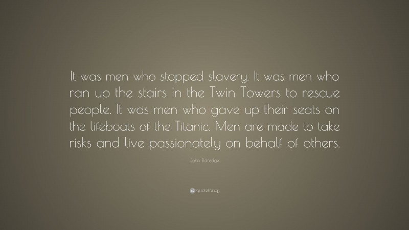 John Eldredge Quote: “It was men who stopped slavery. It was men who ran up the stairs in the Twin Towers to rescue people. It was men who gave up their seats on the lifeboats of the Titanic. Men are made to take risks and live passionately on behalf of others.”