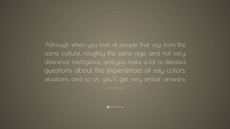 Antonio Damasio Quote: “Although when you look at people that say, from the same culture, roughly the same age, and not very difference intelligence, and you make a lot of detailed questions about the experiences of say colors, situations, and so on, you’ll get very similar answers.”